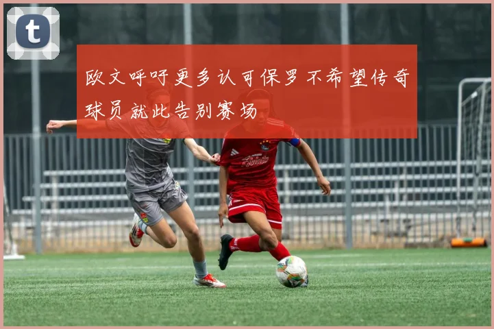 欧文呼吁更多认可保罗不希望传奇球员就此告别赛场