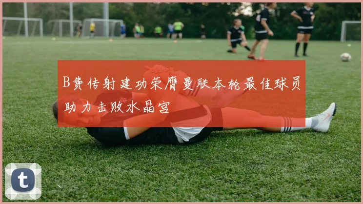 B费传射建功荣膺曼联本轮最佳球员助力击败水晶宫