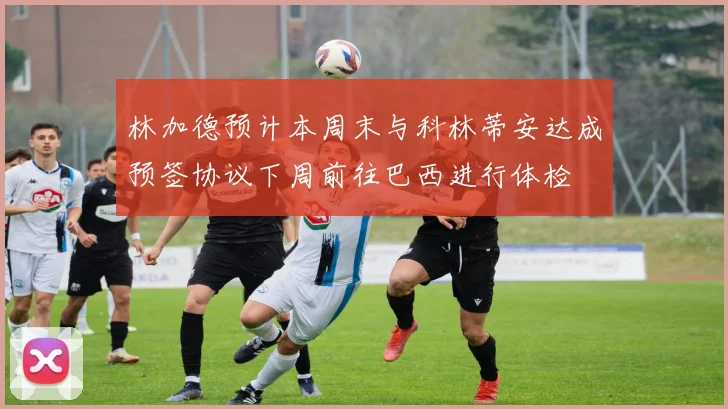 林加德预计本周末与科林蒂安达成预签协议下周前往巴西进行体检