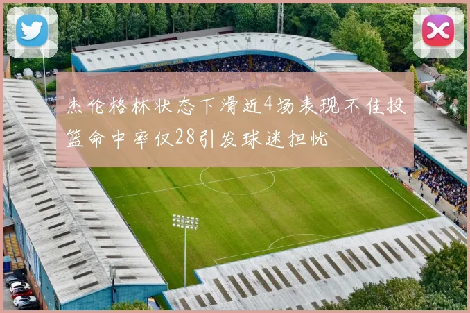 杰伦格林状态下滑近4场表现不佳投篮命中率仅28引发球迷担忧