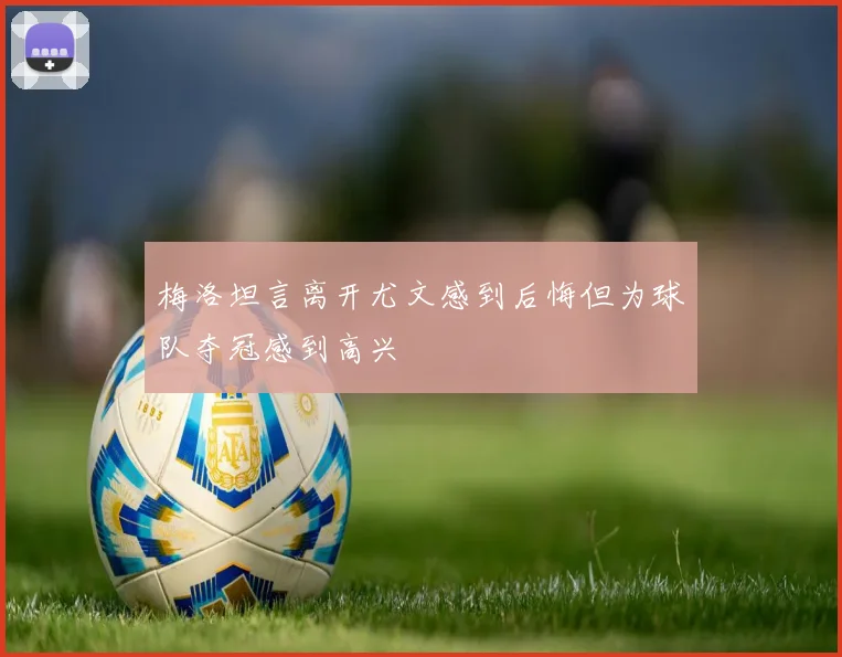 梅洛坦言离开尤文感到后悔但为球队夺冠感到高兴