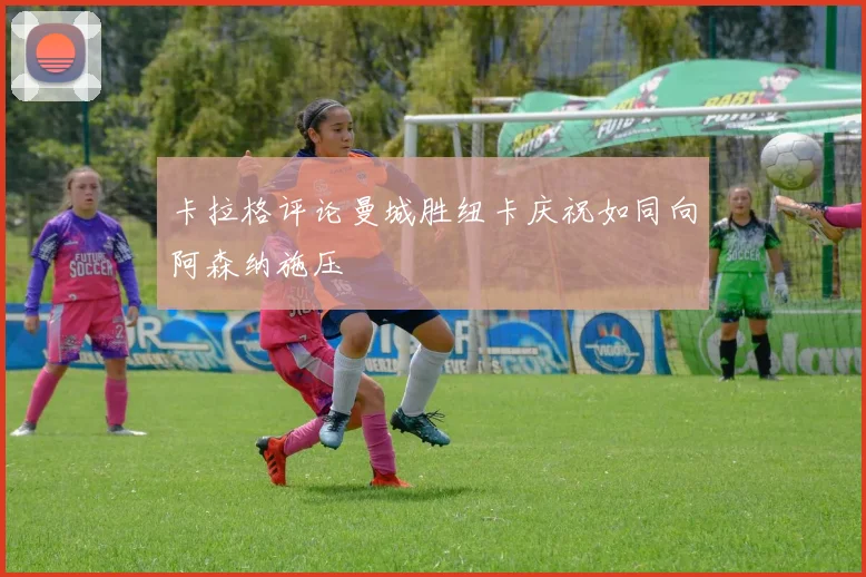 卡拉格评论曼城胜纽卡庆祝如同向阿森纳施压