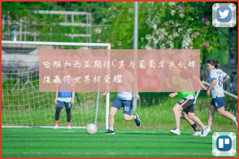 哈维加西亚期待C罗与葡萄牙共创辉煌赢得世界杯荣耀