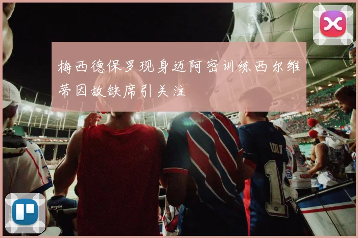 梅西德保罗现身迈阿密训练西尔维蒂因故缺席引关注