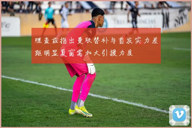 理查兹指出曼联替补与首发实力差距明显夏窗需加大引援力度