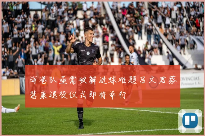 海港队亟需破解进球难题吕文君蔡慧康退役仪式即将举行