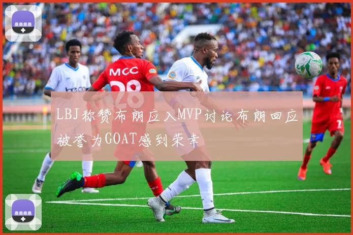 LBJ称赞布朗应入MVP讨论布朗回应被誉为GOAT感到荣幸