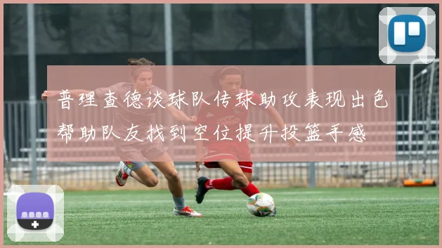普理查德谈球队传球助攻表现出色帮助队友找到空位提升投篮手感
