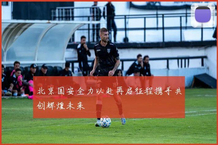 北京国安全力以赴再启征程携手共创辉煌未来